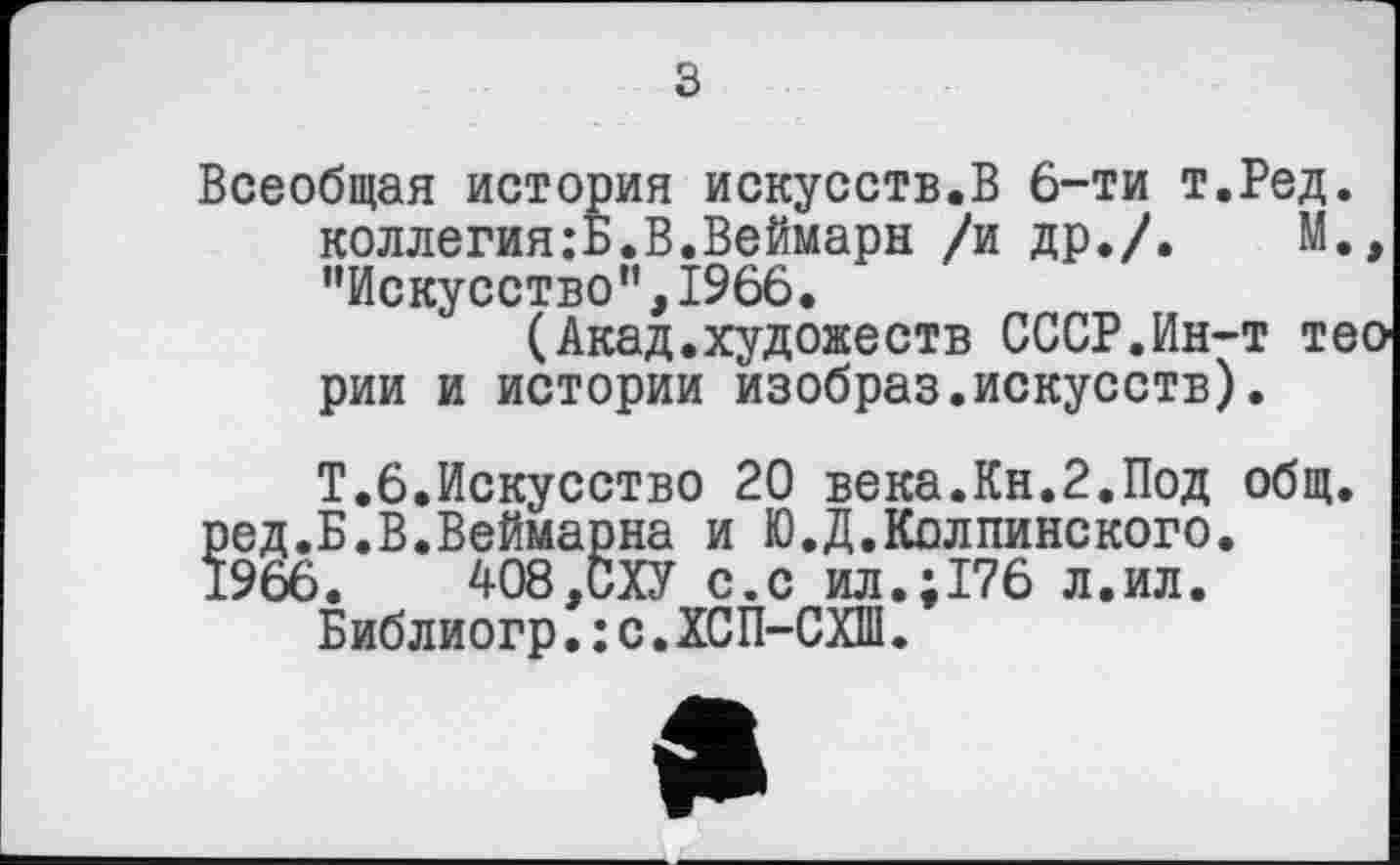 ﻿з
Всеобщая история искусств.В 6-ти т.Ред. коллегия:Б.В.Веймарн /и др./. М. ’’Искусство”, 1966.
(Акад.художеств СССР.Ин-т те рии и истории изобраз.искусств).
Т.6.Искусство 20 века.Кн.2.Под общ. ред.Б.В.Веймарна и Ю.Д.Колпинского.
1966.	408,СХУ с.с ил.;176 л.ил.
Библиогр.: с.ХСП-СХШ.